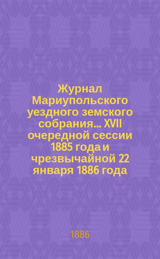 Журнал Мариупольского уездного земского собрания... XVII очередной сессии 1885 года и чрезвычайной 22 января 1886 года