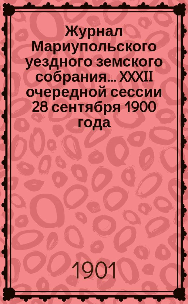 Журнал Мариупольского уездного земского собрания... [XXXII] очередной сессии 28 сентября 1900 года, чрезвычайной 20 марта 1901 года