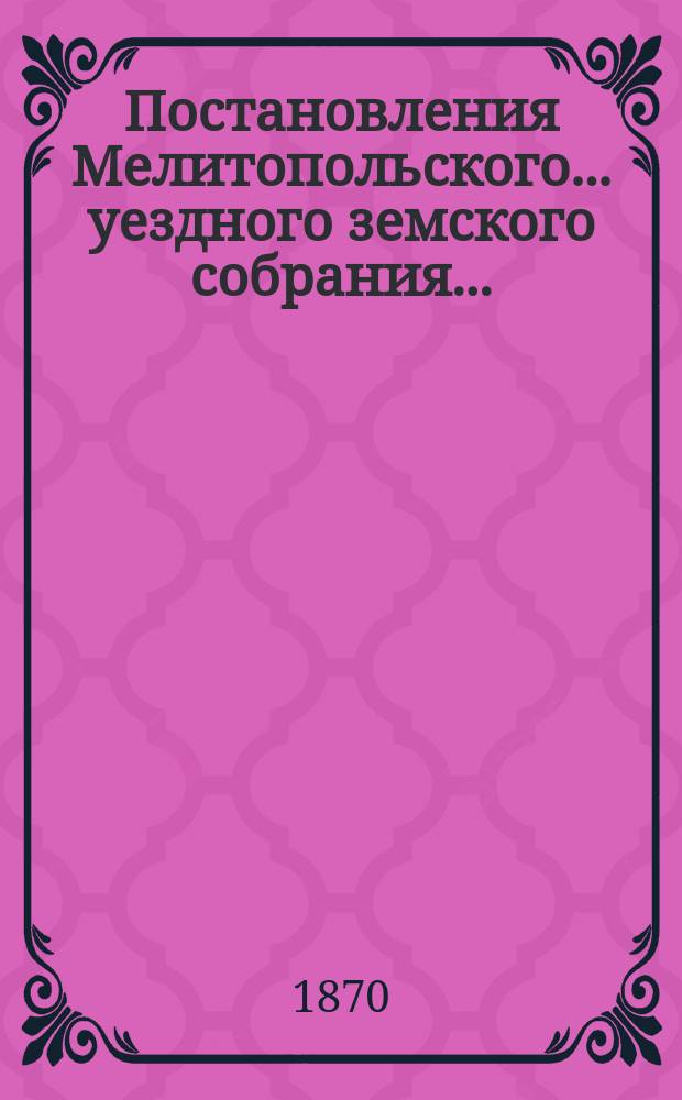 Постановления Мелитопольского... уездного земского собрания.. : [С докл., отчетами и сметами Управы]. четвертого очередного созыва 1-го сентября 1869 г.