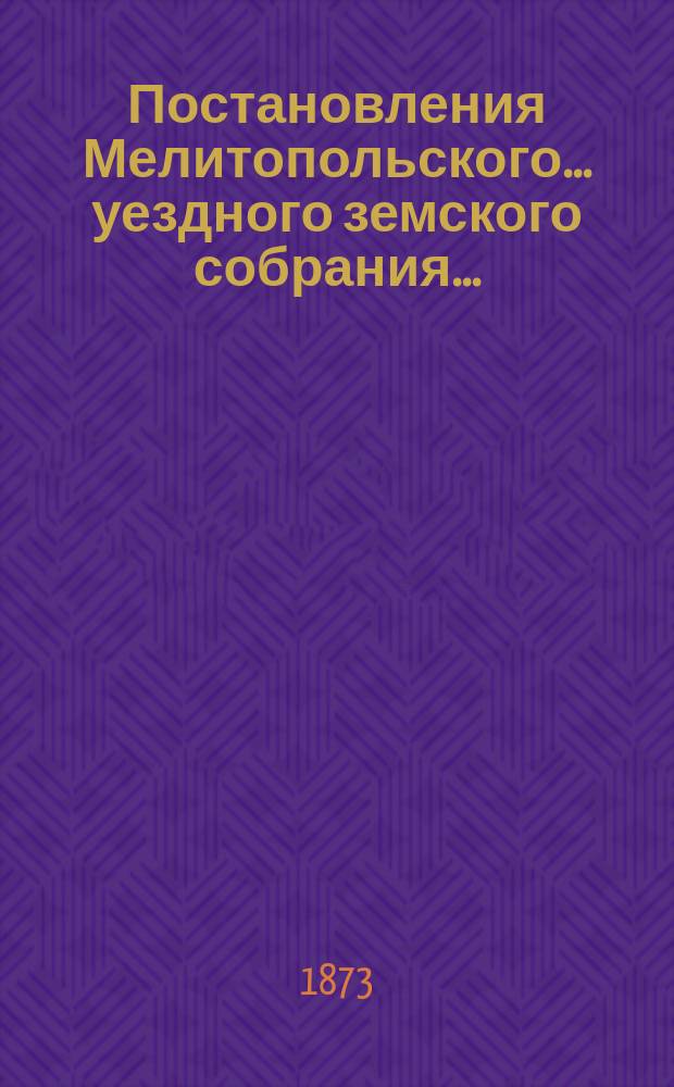 Постановления Мелитопольского... уездного земского собрания.. : [С докл., отчетами и сметами Управы]. седьмого очередного созыва 1872 г.