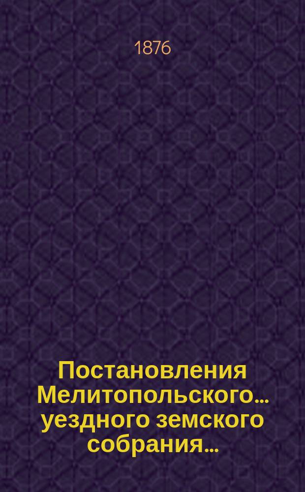 Постановления Мелитопольского... уездного земского собрания.. : [С докл., отчетами и сметами Управы]. десятого очередного созыва 1875 г. и чрезвычайного созыва 18 февраля 1875 г.