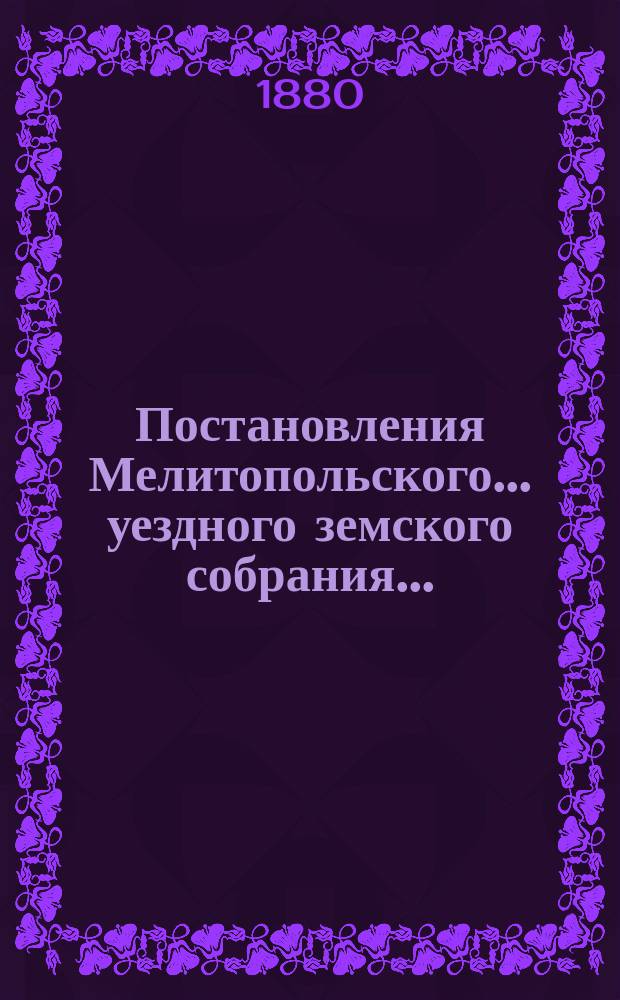Постановления Мелитопольского... уездного земского собрания.. : [С докл., отчетами и сметами Управы]. XIV очередного созыва 1879 г.