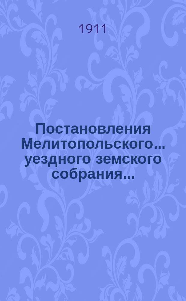 Постановления Мелитопольского... уездного земского собрания.. : [С докл., отчетами и сметами Управы]. очередного... 45-й очередной сессии созыва 24-30 октября 1910 г. [и чрезвычайного... 27 апреля 1910 г.]