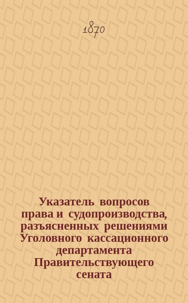 Указатель вопросов права и судопроизводства, разъясненных решениями Уголовного кассационного департамента Правительствующего сената, по отношению их к православной церкви и православному духовенству : С 1 сент. 1866 по 1 ноября 1869 г