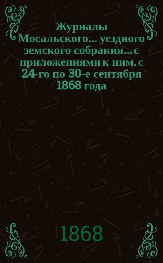 Журналы Мосальского... уездного земского собрания... с приложениями к ним. с 24-го по 30-е сентября 1868 года