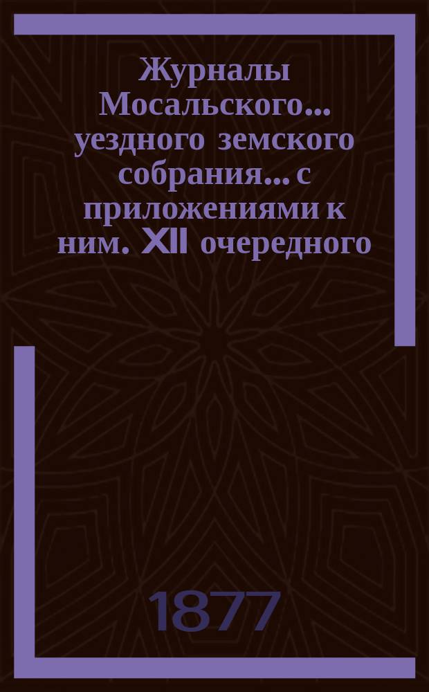 Журналы Мосальского... уездного земского собрания... с приложениями к ним. XII очередного... (с 12 по 27 сентября 1876 года)