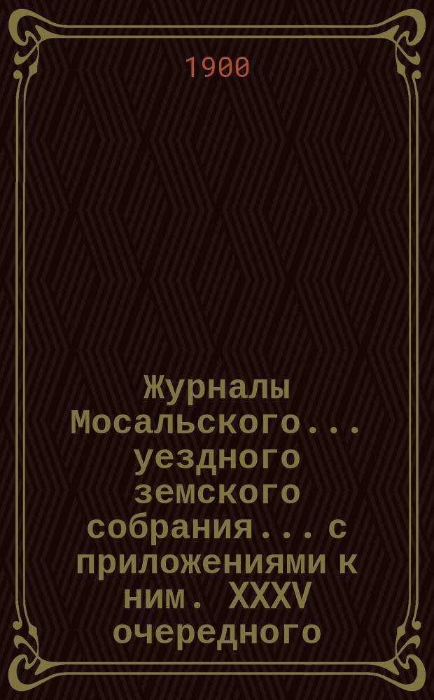 Журналы Мосальского... уездного земского собрания... с приложениями к ним. XXXV очередного... 28, 29, 30 и 31 октября [и 1 ноября] 1899 года