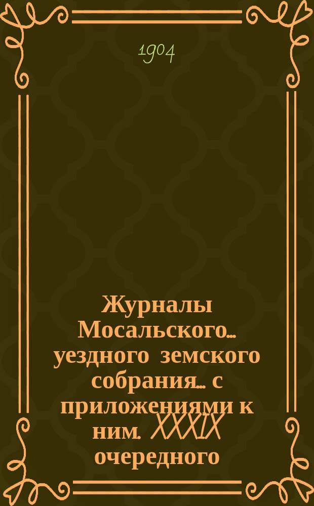 Журналы Мосальского... уездного земского собрания... с приложениями к ним. XXXIX очередного... 28, 29, 30 сентября и 1 октября 1903 года