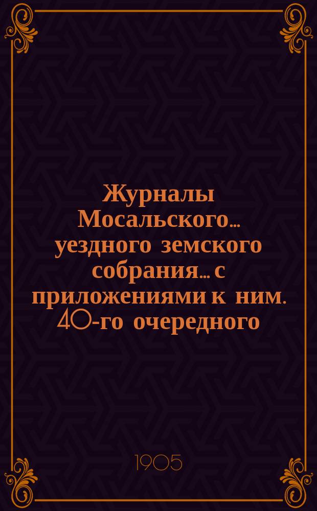 Журналы Мосальского... уездного земского собрания... с приложениями к ним. 40-го очередного... 29 и 30 сентября и 1 и 2 октября 1904 года