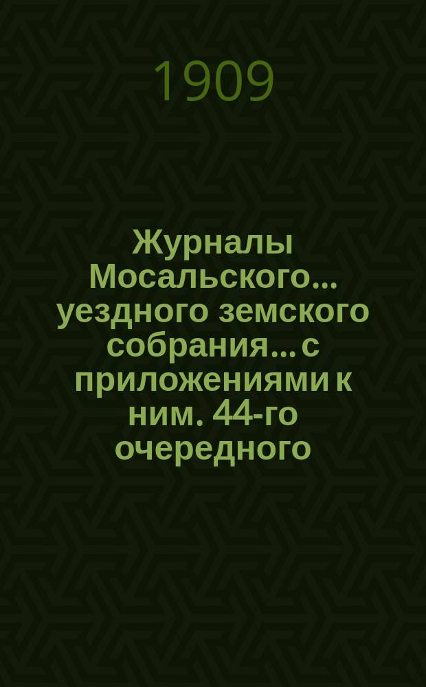 Журналы Мосальского... уездного земского собрания... с приложениями к ним. 44-го очередного... 27, 28, 29 и 30 сентября 1908 года
