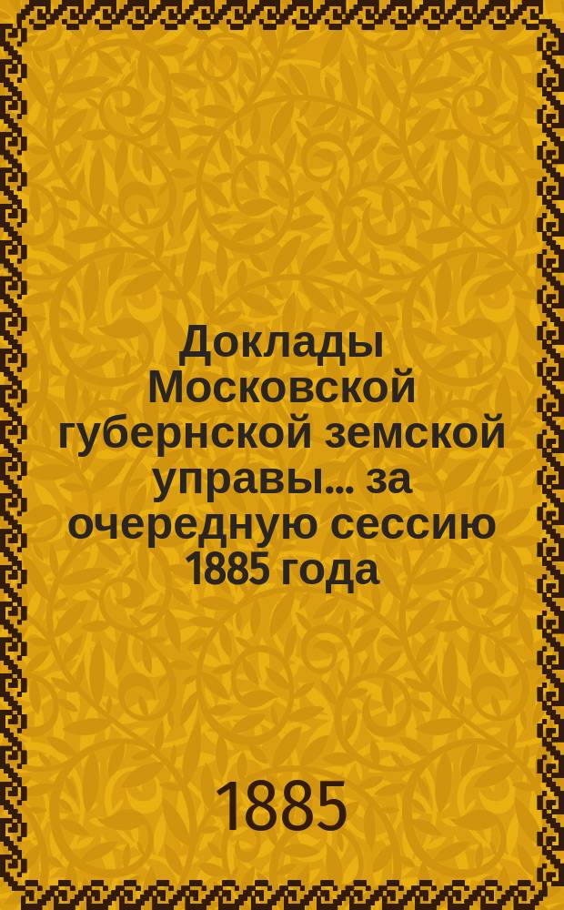 Доклады Московской губернской земской управы... за очередную сессию 1885 года