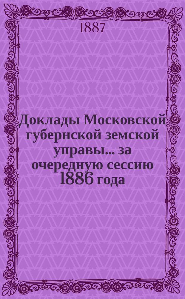 Доклады Московской губернской земской управы... за очередную сессию 1886 года