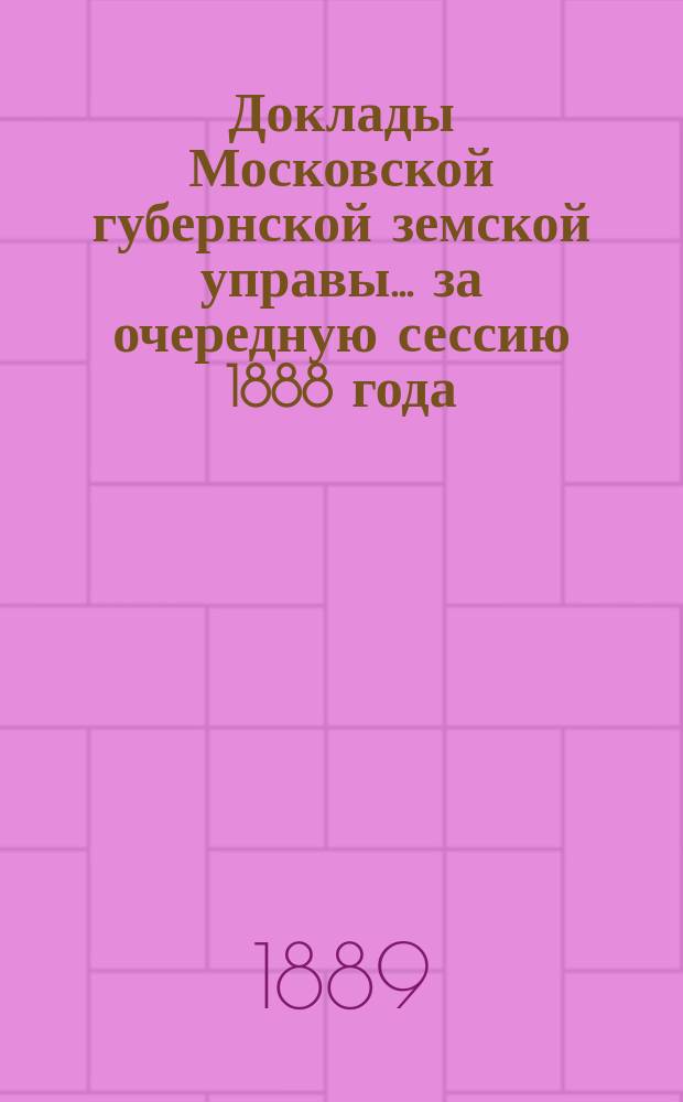 Доклады Московской губернской земской управы... за очередную сессию 1888 года