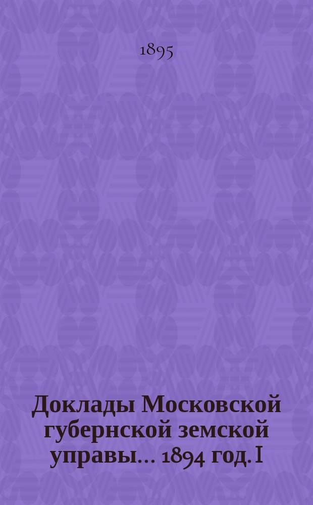 Доклады Московской губернской земской управы... 1894 год. I