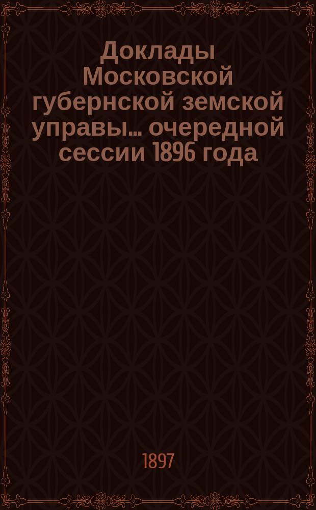 Доклады Московской губернской земской управы... очередной сессии 1896 года