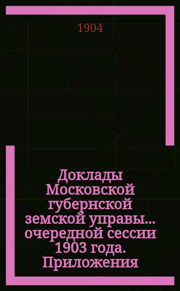 Доклады Московской губернской земской управы... очередной сессии 1903 года. Приложения... : Приложения...