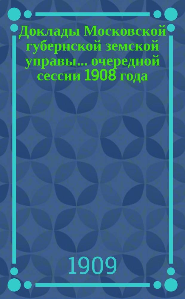 Доклады Московской губернской земской управы... очередной сессии 1908 года