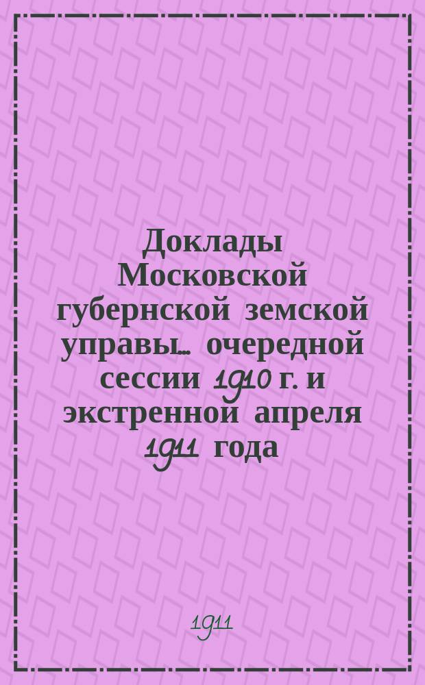 Доклады Московской губернской земской управы... очередной сессии 1910 г. и экстренной апреля 1911 года