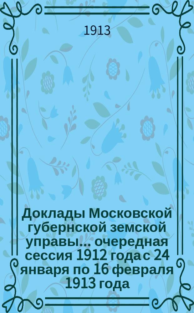 Доклады Московской губернской земской управы... очередная сессия 1912 года с 24 января по 16 февраля 1913 года