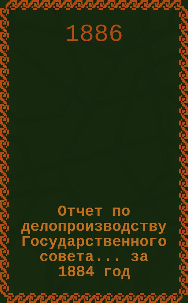 Отчет по делопроизводству Государственного совета... за 1884 год