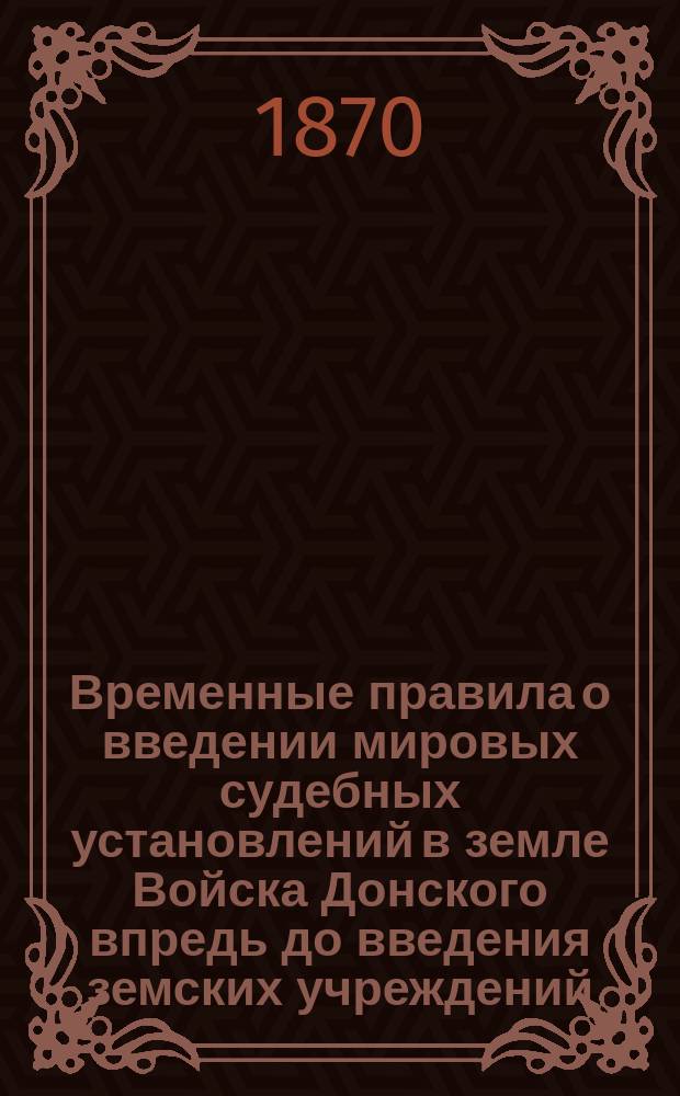 Временные правила о введении мировых судебных установлений в земле Войска Донского впредь до введения земских учреждений : Утв. 16/28 мая 1870 г. : С прил.