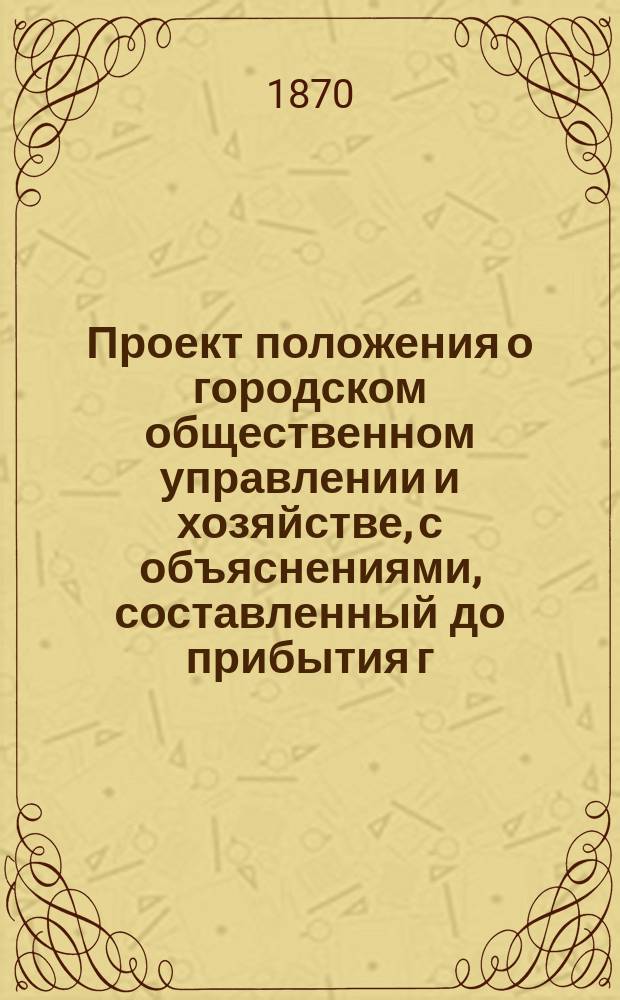 Проект положения о городском общественном управлении и хозяйстве, с объяснениями, составленный до прибытия г. г. экспертов