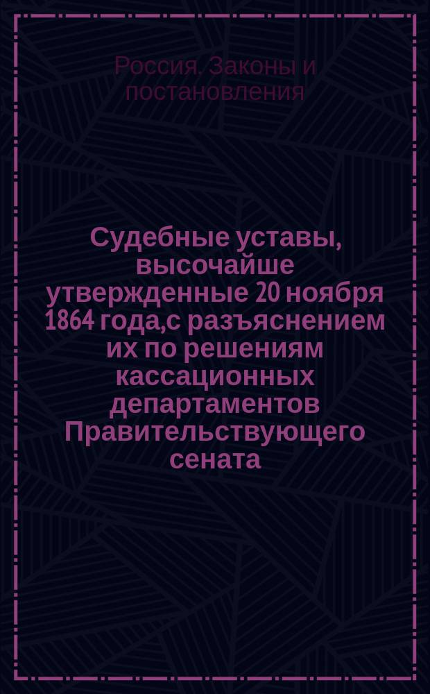 Судебные уставы, высочайше утвержденные 20 ноября 1864 года, с разъяснением их по решениям кассационных департаментов Правительствующего сената : Со включением текста всех ст. Свода законов и Уложения о наказаниях, на которые сделаны ссылки, и всех послед. узаконений, поясняющих и дополняющих Судеб. уставы : С прил.: 1. Извлечения из Положения о пошлинах на право торговли. 2. Извлечения из Устава по делам печати. 3. Указателя сроков для тяжущихся и свидетелей : В конце кн. алф. указ
