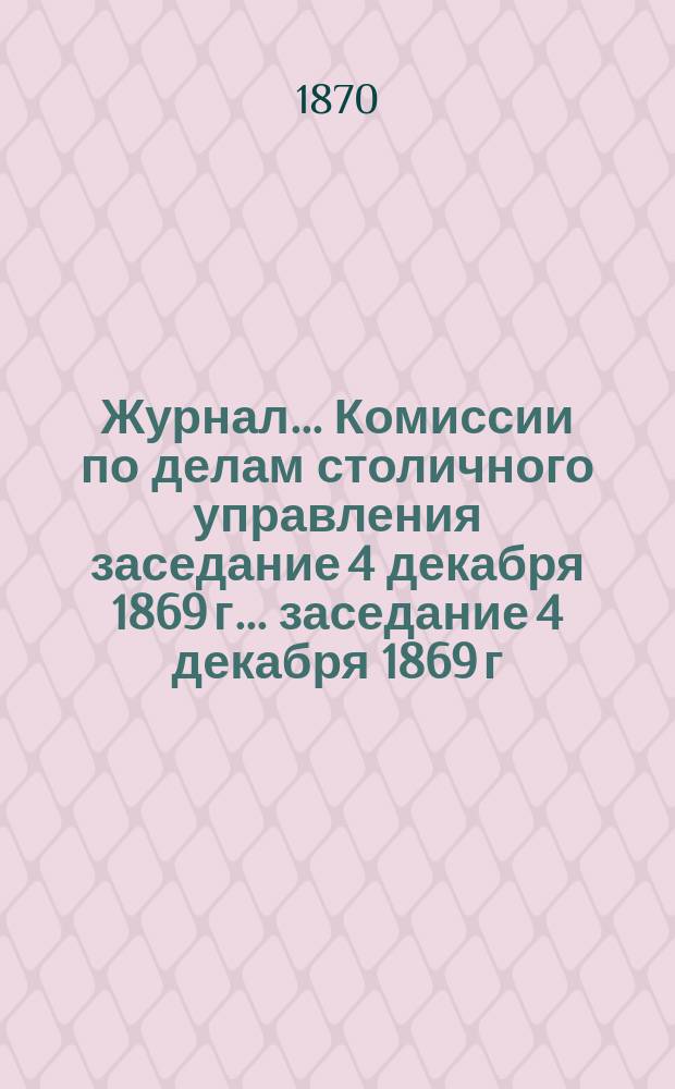 Журнал... Комиссии по делам столичного управления заседание 4 декабря 1869 г. ... заседание 4 декабря 1869 г.