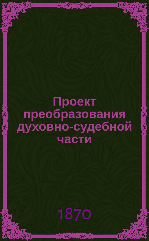Проект преобразования духовно-судебной части : [Материалы Ком. для преобразования духов.-судеб. части]. 1-3. [1] : [Журнал 8-84-го заседания Комитета. 1870-1872 гг.]