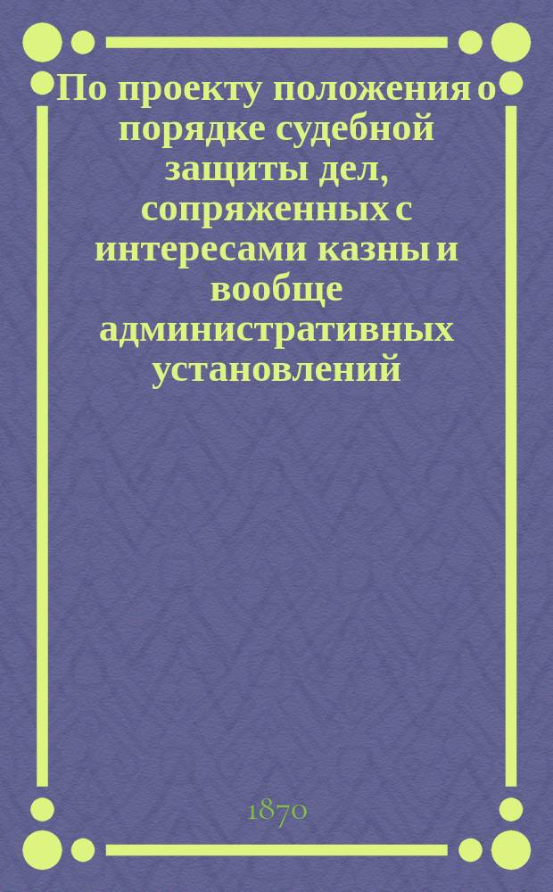 По проекту положения о порядке судебной защиты дел, сопряженных с интересами казны и вообще административных установлений : Представление в Гос. совет