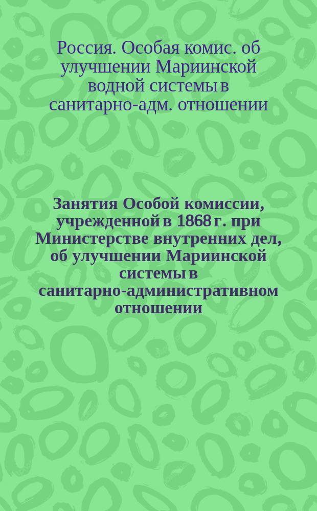 Занятия Особой комиссии, учрежденной в 1868 г. при Министерстве внутренних дел, об улучшении Мариинской системы в санитарно-административном отношении