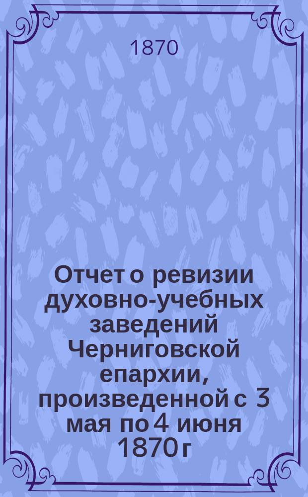 Отчет о ревизии духовно-учебных заведений Черниговской епархии, произведенной с 3 мая по 4 июня 1870 г. в видах подготовления оных к полному преобразованию по высочайше утвержденным в 14 день мая 1867 года уставам и штатам