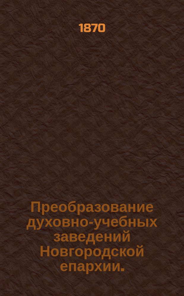 Преобразование духовно-учебных заведений Новгородской епархии. (в 1870 г.) : Отчет