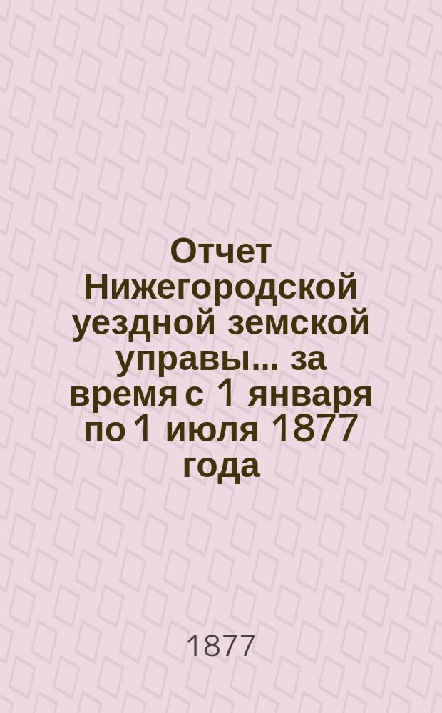 Отчет Нижегородской уездной земской управы... за время с 1 января по 1 июля 1877 года