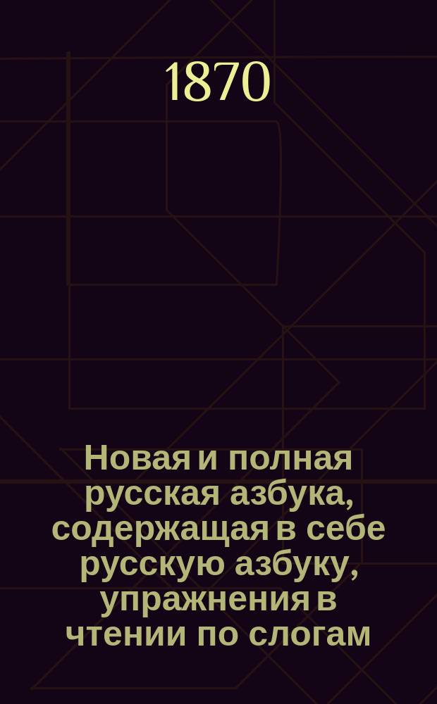 Новая и полная русская азбука, содержащая в себе русскую азбуку, упражнения в чтении по слогам, молитвы, заповеди, краткую священную историю Ветхого и Нового завета, нравоучительные анекдоты, повести, загадки, басни, стихи...