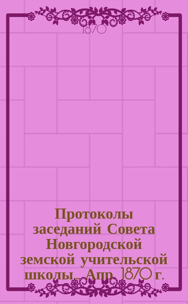 Протоколы заседаний Совета Новгородской земской учительской школы... ... Апр. 1870 г.