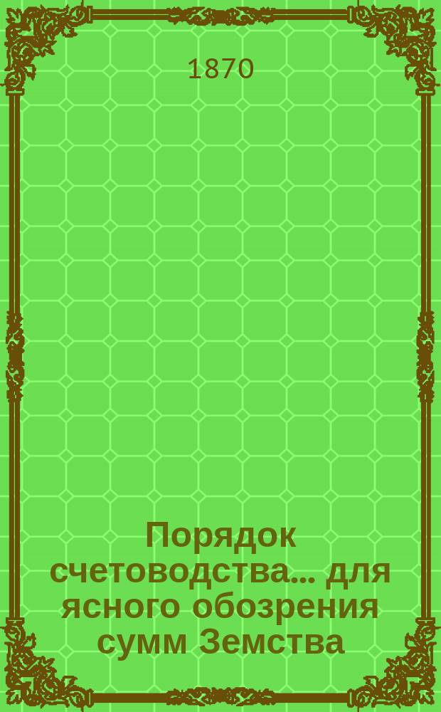 Порядок счетоводства... для ясного обозрения сумм Земства : Статьи прихода и расхода разделены в книгах на разделы, отделы и подразделения, применяясь к порядку, принятому для составления земских смет и раскладок в книгах уездных управ. ... на 1869 год