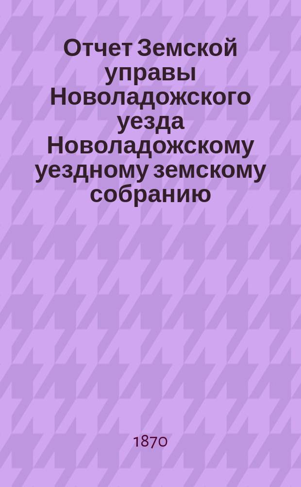 Отчет Земской управы Новоладожского уезда Новоладожскому уездному земскому собранию... ... в сессию 1870 года