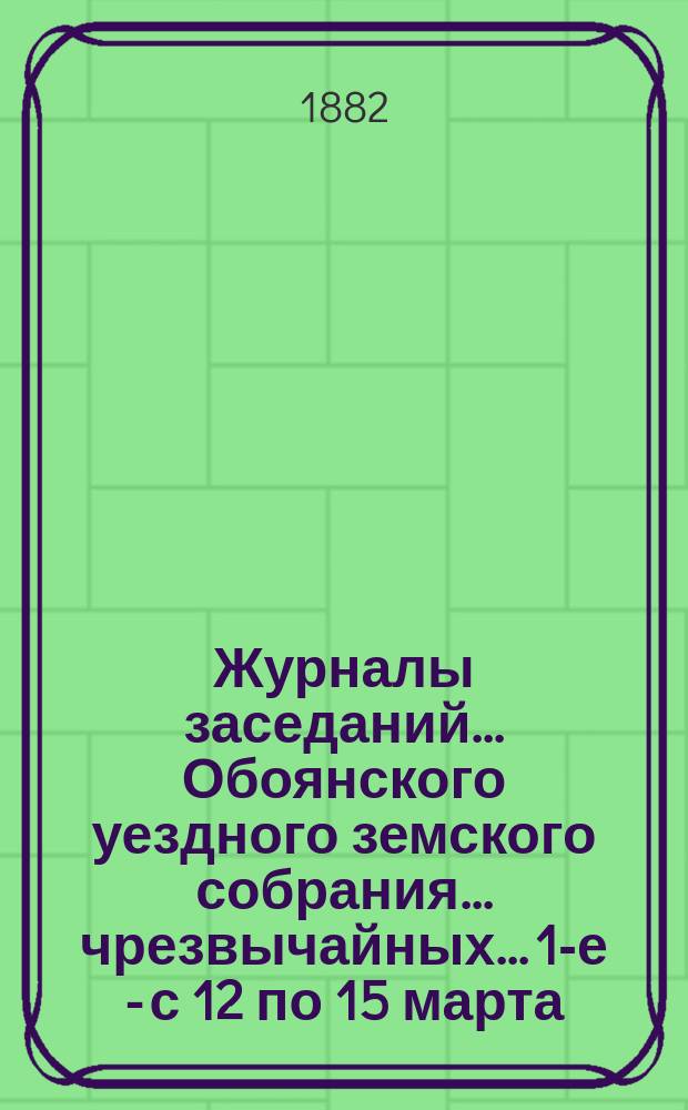 Журналы заседаний... Обоянского уездного земского собрания... чрезвычайных... 1-е - с 12 по 15 марта, 2-е - с 16 по 18 июня и 3-е с 21 по 22 июля 1881 года