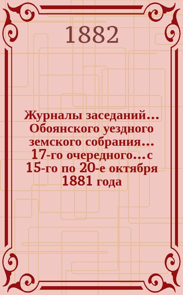 Журналы заседаний... Обоянского уездного земского собрания... 17-го очередного... с 15-го по 20-е октября 1881 года