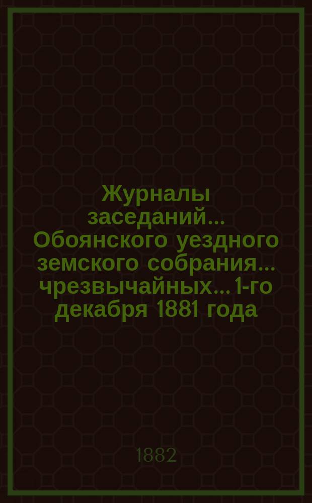 Журналы заседаний... Обоянского уездного земского собрания... чрезвычайных... 1-го декабря 1881 года, 18 марта, 6, 8, 13 июня и 10 июля 1882 г.