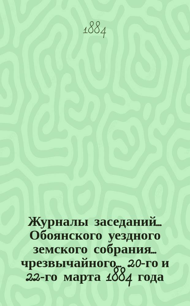 Журналы заседаний... Обоянского уездного земского собрания... чрезвычайного... 20-го и 22-го марта 1884 года