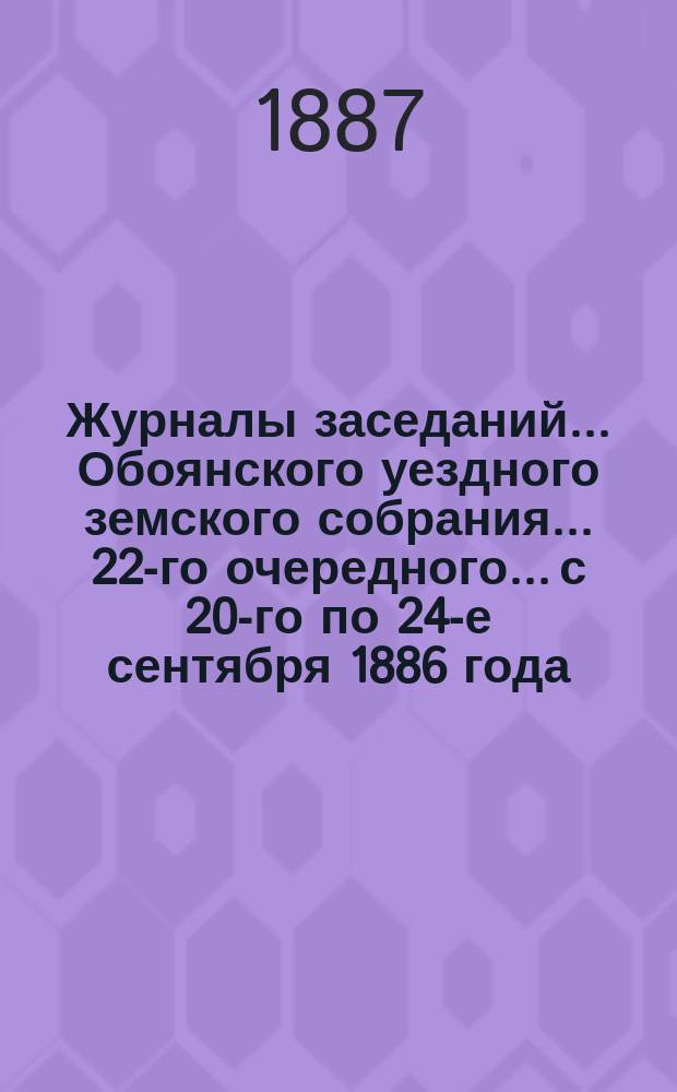 Журналы заседаний... Обоянского уездного земского собрания... 22-го очередного... с 20-го по 24-е сентября 1886 года