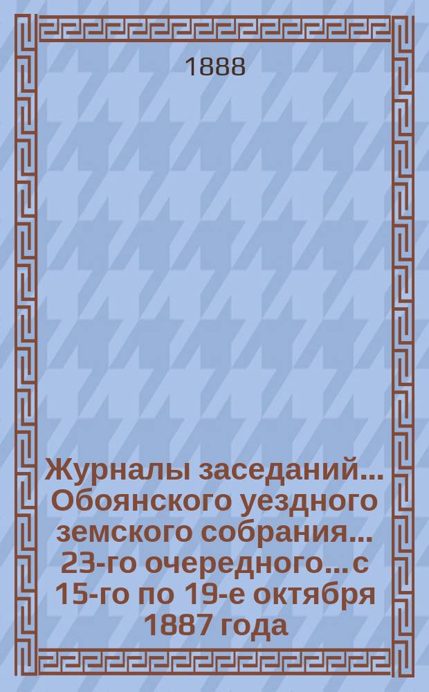 Журналы заседаний... Обоянского уездного земского собрания... 23-го очередного... с 15-го по 19-е октября 1887 года