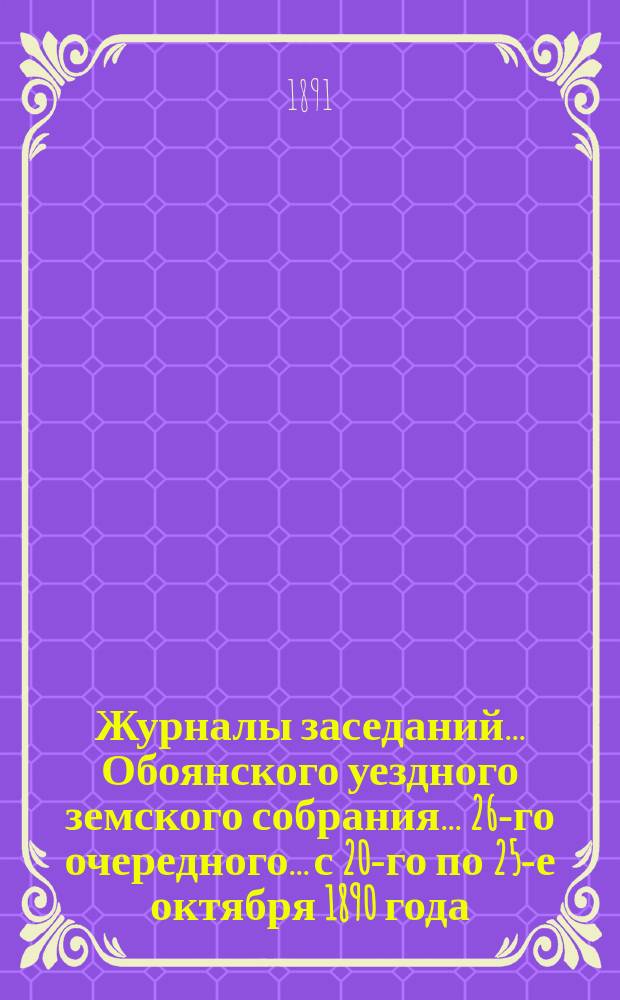 Журналы заседаний... Обоянского уездного земского собрания... 26-го очередного... с 20-го по 25-е октября 1890 года