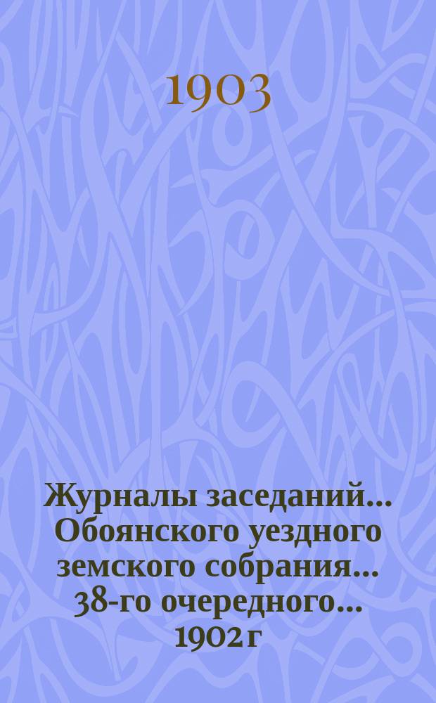 Журналы заседаний... Обоянского уездного земского собрания... 38-го очередного... 1902 г. и чрезвычайного за 20-21 февраля 1903 года