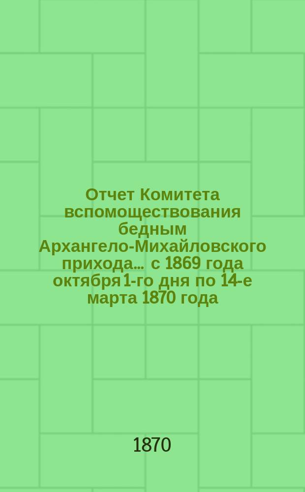 Отчет Комитета вспомоществования бедным Архангело-Михайловского прихода... ... с 1869 года октября 1-го дня по 14-е марта 1870 года