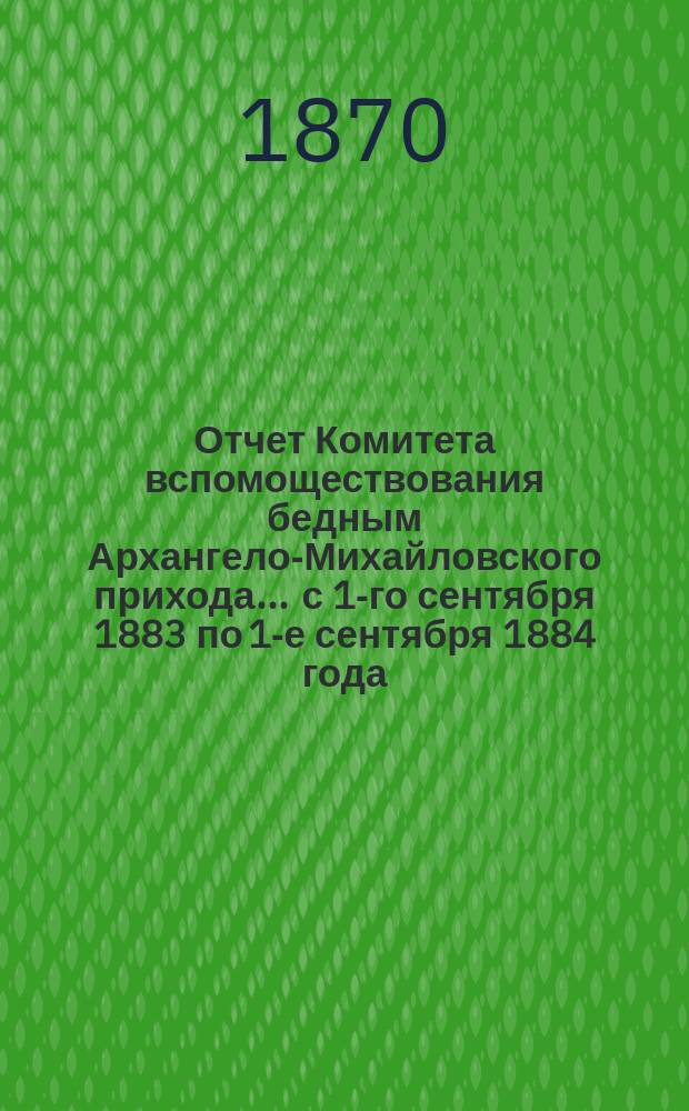 Отчет Комитета вспомоществования бедным Архангело-Михайловского прихода... ... с 1-го сентября 1883 по 1-е сентября 1884 года