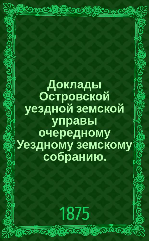Доклады Островской уездной земской управы очередному Уездному земскому собранию... чрезвычайному земскому собранию 2-го мая 1875 года