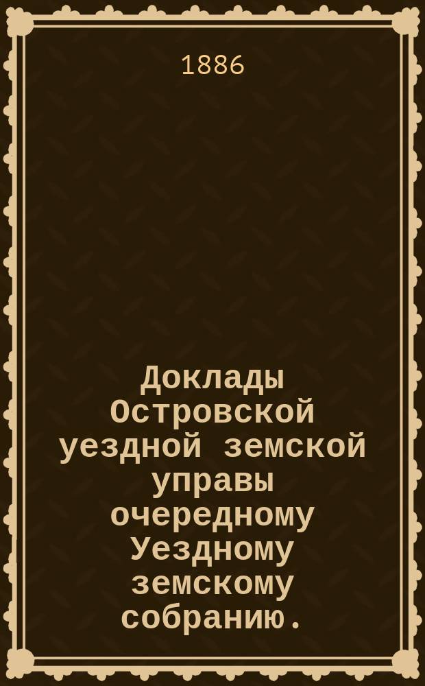 Доклады Островской уездной земской управы очередному Уездному земскому собранию... 1886 года